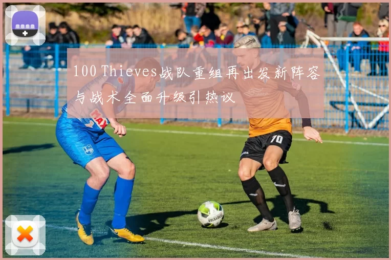 100 Thieves战队重组再出发新阵容与战术全面升级引热议