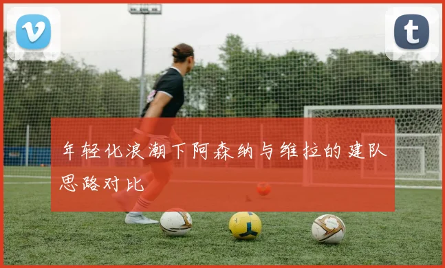 年轻化浪潮下阿森纳与维拉的建队思路对比