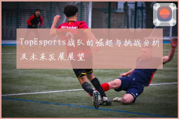 TopEsports战队的崛起与挑战分析及未来发展展望