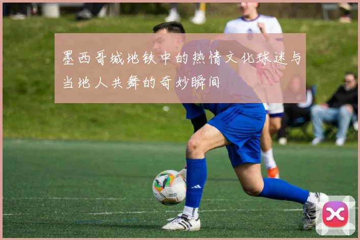 墨西哥城地铁中的热情文化球迷与当地人共舞的奇妙瞬间