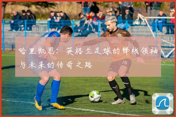 哈里凯恩：英格兰足球的锋线领袖与未来的传奇之路