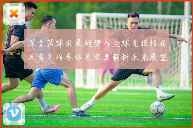 探索篮球发展趋势与全球竞技格局及青年培养体系深度解析未来展望