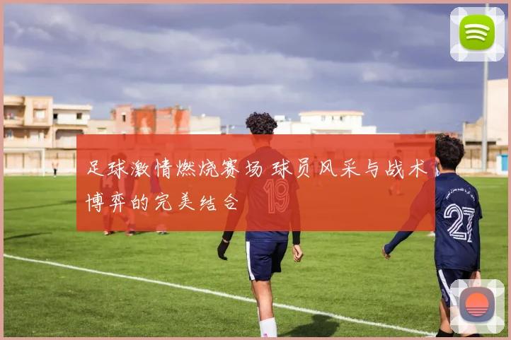 足球激情燃烧赛场 球员风采与战术博弈的完美结合