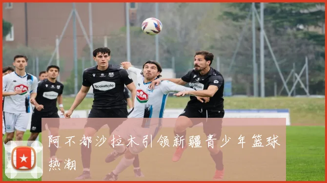 阿不都沙拉木引领新疆青少年篮球热潮