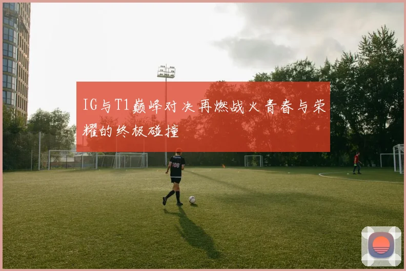 IG与T1巅峰对决再燃战火青春与荣耀的终极碰撞