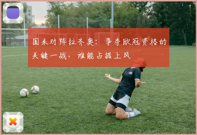 国米对阵拉齐奥：争夺欧冠资格的关键一战，谁能占据上风