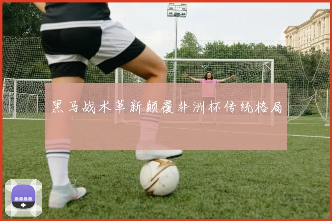 黑马战术革新颠覆非洲杯传统格局