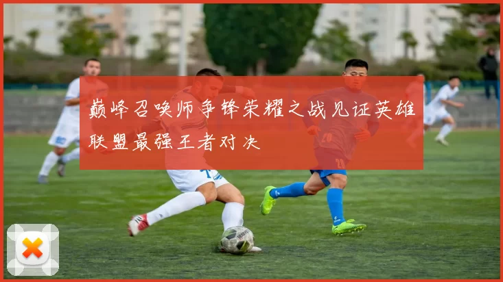 巅峰召唤师争锋荣耀之战见证英雄联盟最强王者对决