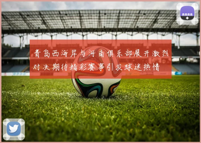 青岛西海岸与河南俱乐部展开激烈对决期待精彩赛事引发球迷热情