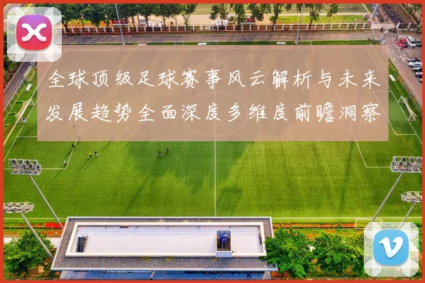 全球顶级足球赛事风云解析与未来发展趋势全面深度多维度前瞻洞察